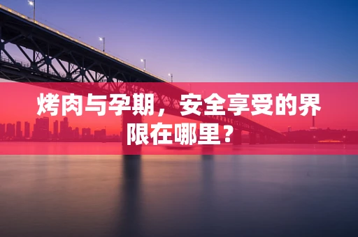 烤肉与孕期，安全享受的界限在哪里？