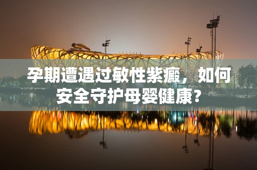 孕期遭遇过敏性紫癜，如何安全守护母婴健康？