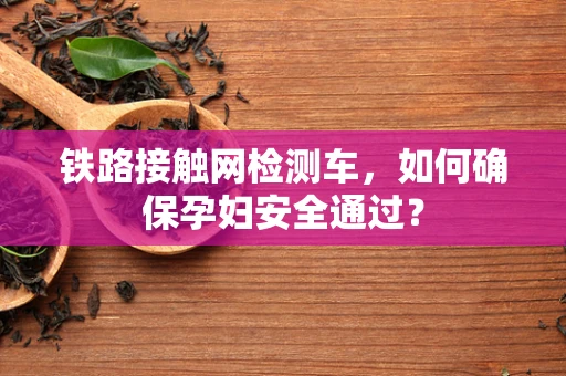 铁路接触网检测车，如何确保孕妇安全通过？