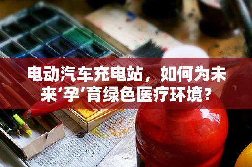 电动汽车充电站，如何为未来‘孕’育绿色医疗环境？
