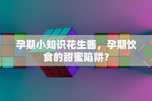 孕期小知识花生酱，孕期饮食的甜蜜陷阱？