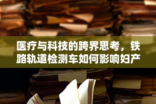 医疗与科技的跨界思考，铁路轨道检测车如何影响妇产科的远程诊断效率？