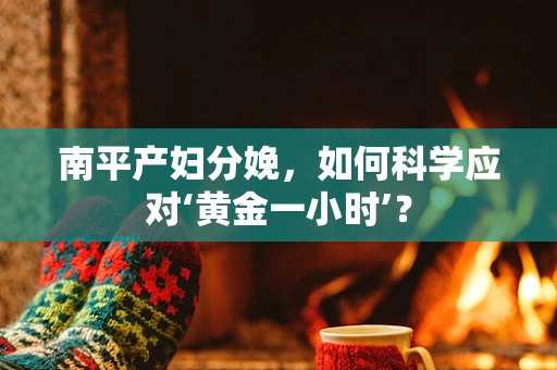 南平产妇分娩，如何科学应对‘黄金一小时’？
