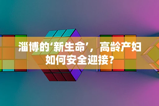 淄博的‘新生命’，高龄产妇如何安全迎接？