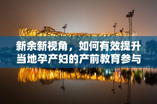 新余新视角，如何有效提升当地孕产妇的产前教育参与度？