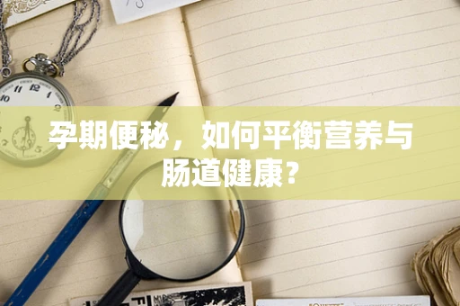 孕期便秘，如何平衡营养与肠道健康？
