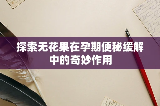 探索无花果在孕期便秘缓解中的奇妙作用