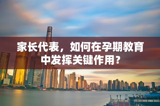 家长代表，如何在孕期教育中发挥关键作用？