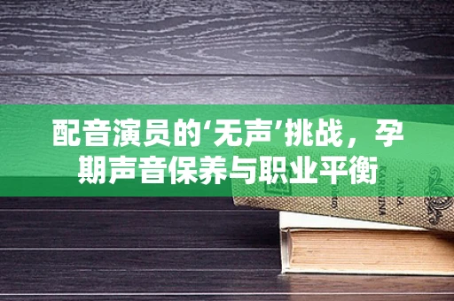 配音演员的‘无声’挑战，孕期声音保养与职业平衡