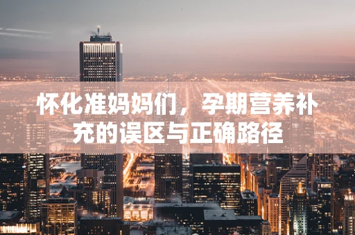 怀化准妈妈们，孕期营养补充的误区与正确路径