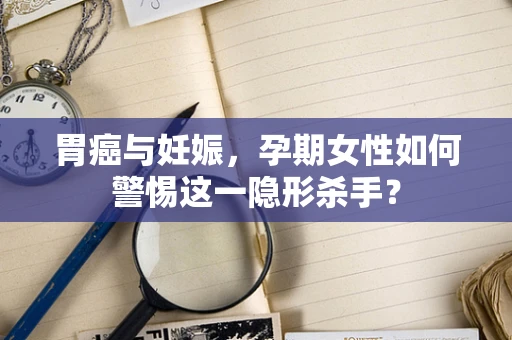 胃癌与妊娠，孕期女性如何警惕这一隐形杀手？