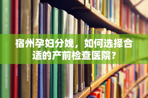 宿州孕妇分娩，如何选择合适的产前检查医院？