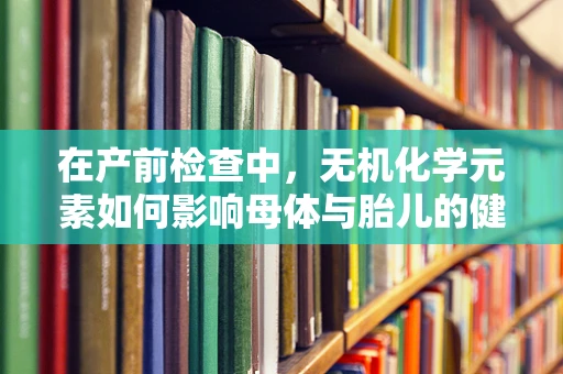 在产前检查中，无机化学元素如何影响母体与胎儿的健康？