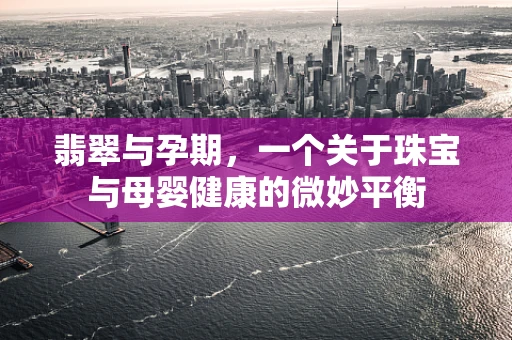 翡翠与孕期，一个关于珠宝与母婴健康的微妙平衡