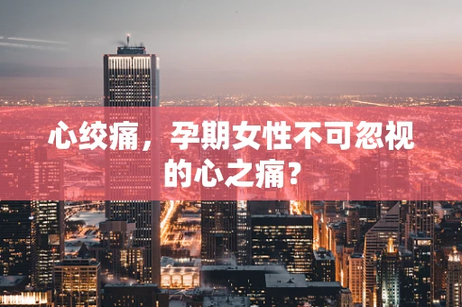 心绞痛，孕期女性不可忽视的心之痛？