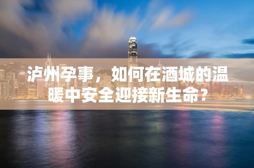 泸州孕事，如何在酒城的温暖中安全迎接新生命？