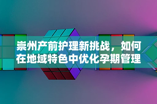 崇州产前护理新挑战，如何在地域特色中优化孕期管理？