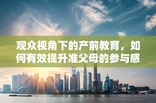 观众视角下的产前教育，如何有效提升准父母的参与感？