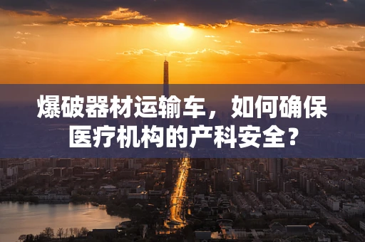 爆破器材运输车，如何确保医疗机构的产科安全？
