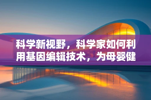 科学新视野，科学家如何利用基因编辑技术，为母婴健康护航？