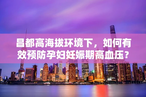 昌都高海拔环境下，如何有效预防孕妇妊娠期高血压？