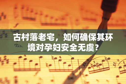 古村落老宅，如何确保其环境对孕妇安全无虞？