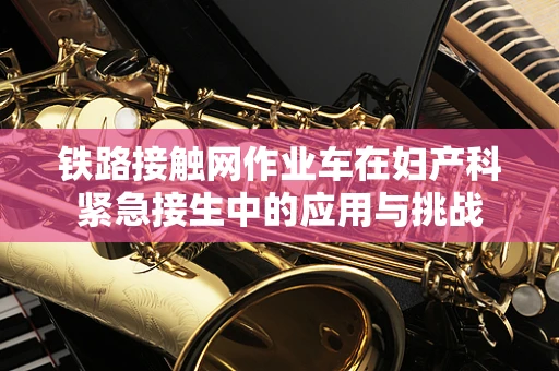 铁路接触网作业车在妇产科紧急接生中的应用与挑战