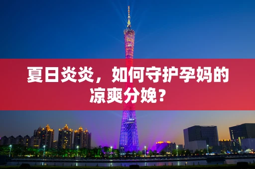 夏日炎炎，如何守护孕妈的凉爽分娩？