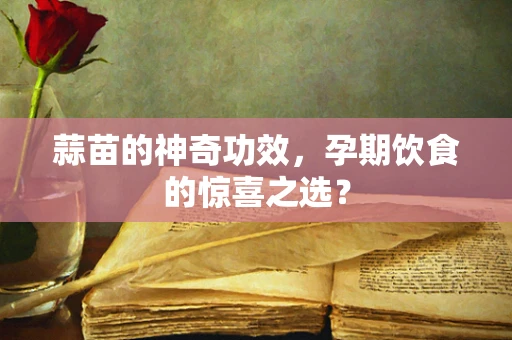 蒜苗的神奇功效，孕期饮食的惊喜之选？
