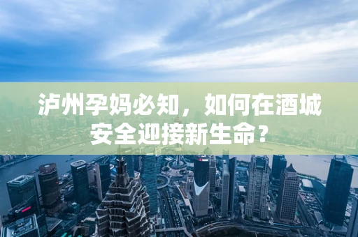 泸州孕妈必知，如何在酒城安全迎接新生命？