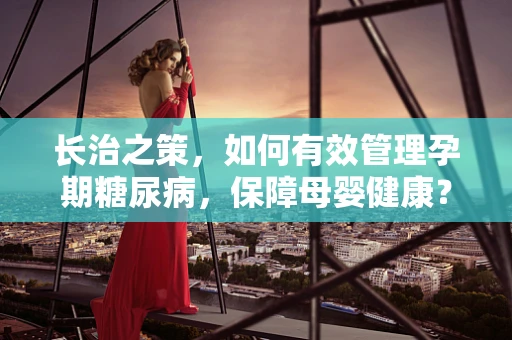 长治之策，如何有效管理孕期糖尿病，保障母婴健康？