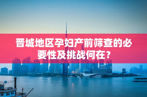 晋城地区孕妇产前筛查的必要性及挑战何在？
