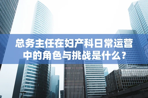 总务主任在妇产科日常运营中的角色与挑战是什么？