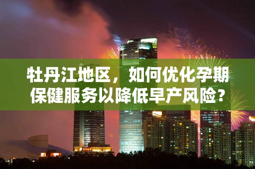 牡丹江地区，如何优化孕期保健服务以降低早产风险？