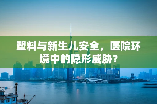 塑料与新生儿安全，医院环境中的隐形威胁？