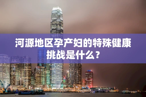 河源地区孕产妇的特殊健康挑战是什么？