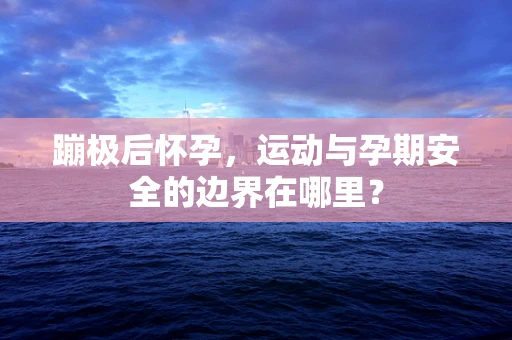 蹦极后怀孕，运动与孕期安全的边界在哪里？