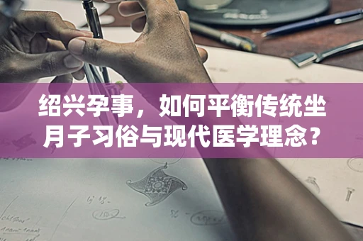绍兴孕事，如何平衡传统坐月子习俗与现代医学理念？