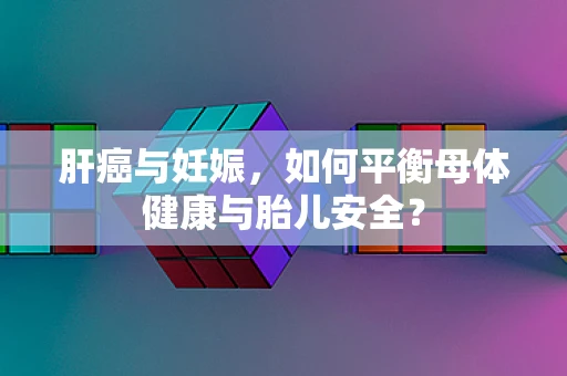 肝癌与妊娠，如何平衡母体健康与胎儿安全？