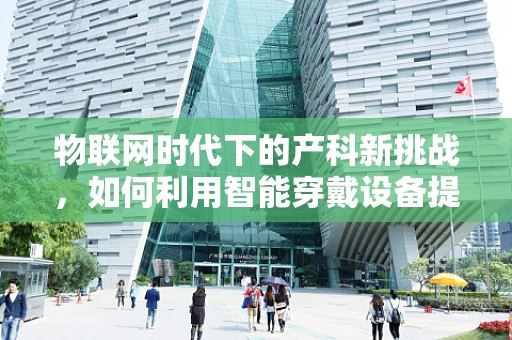 物联网时代下的产科新挑战，如何利用智能穿戴设备提升母婴健康监测？