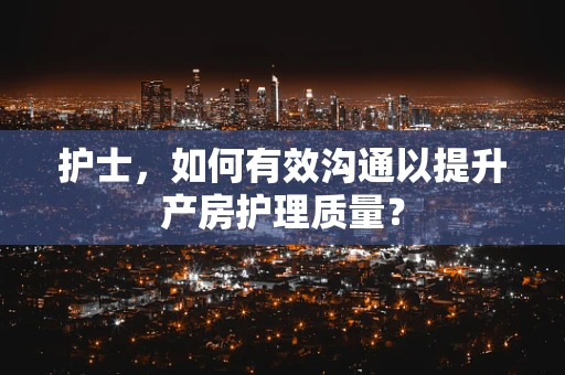 护士，如何有效沟通以提升产房护理质量？