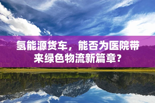 氢能源货车，能否为医院带来绿色物流新篇章？