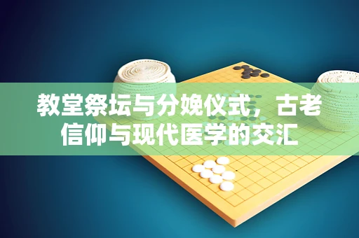 教堂祭坛与分娩仪式，古老信仰与现代医学的交汇