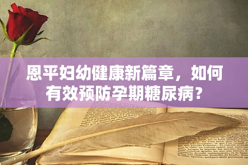 恩平妇幼健康新篇章，如何有效预防孕期糖尿病？