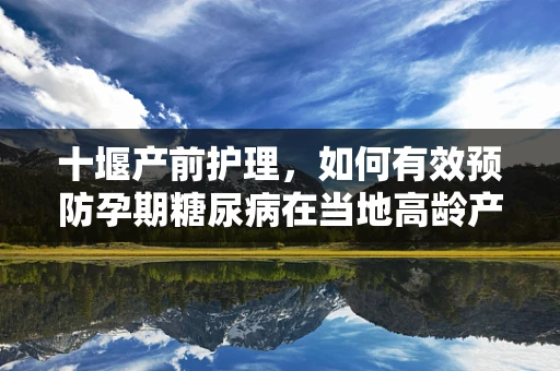 十堰产前护理，如何有效预防孕期糖尿病在当地高龄产妇中的发生？