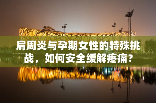 肩周炎与孕期女性的特殊挑战，如何安全缓解疼痛？