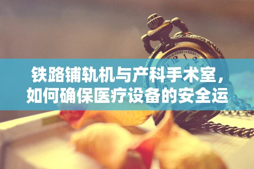 铁路铺轨机与产科手术室，如何确保医疗设备的安全运输？