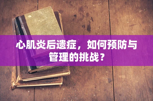 心肌炎后遗症，如何预防与管理的挑战？