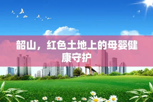 韶山，红色土地上的母婴健康守护