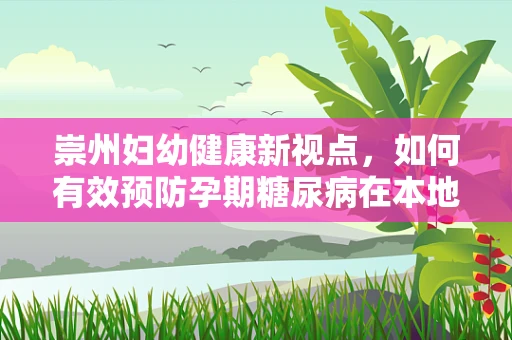 崇州妇幼健康新视点，如何有效预防孕期糖尿病在本地孕妈中的发生？